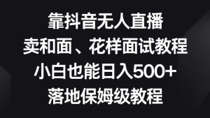 靠抖音无人直播，卖和面、花样面试教程，小白也能日入 500+，落地保姆级教程-虎哥说创业